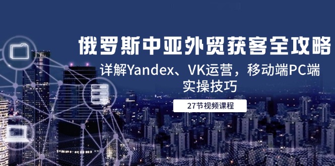 （14959期）俄罗斯中亚外贸获客全攻略，详解Yandex、VK运营，移动端PC端实操技巧-墨月宝藏铺